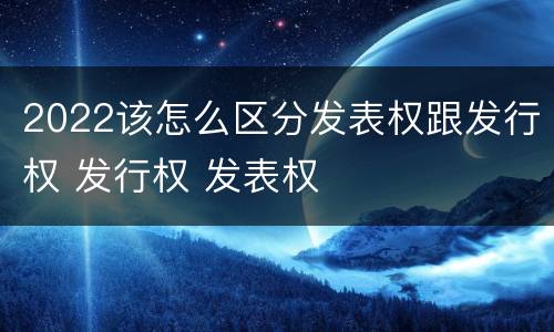 2022该怎么区分发表权跟发行权 发行权 发表权