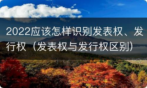 2022应该怎样识别发表权、发行权（发表权与发行权区别）