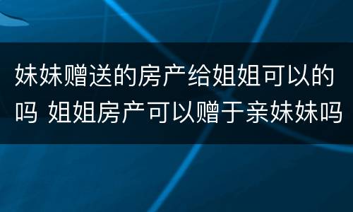 妹妹赠送的房产给姐姐可以的吗 姐姐房产可以赠于亲妹妹吗?