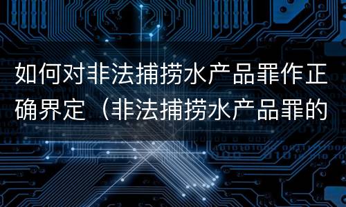 如何对非法捕捞水产品罪作正确界定（非法捕捞水产品罪的构成要件）