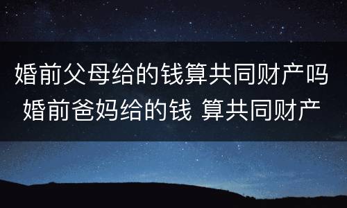 婚前父母给的钱算共同财产吗 婚前爸妈给的钱 算共同财产吗