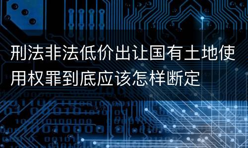 刑法非法低价出让国有土地使用权罪到底应该怎样断定