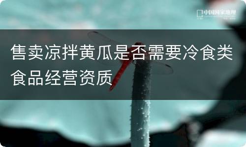售卖凉拌黄瓜是否需要冷食类食品经营资质
