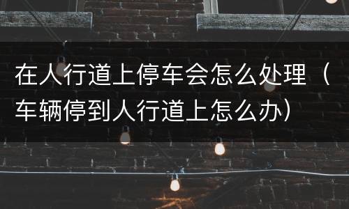 在人行道上停车会怎么处理（车辆停到人行道上怎么办）