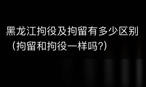 黑龙江拘役及拘留有多少区别（拘留和拘役一样吗?）