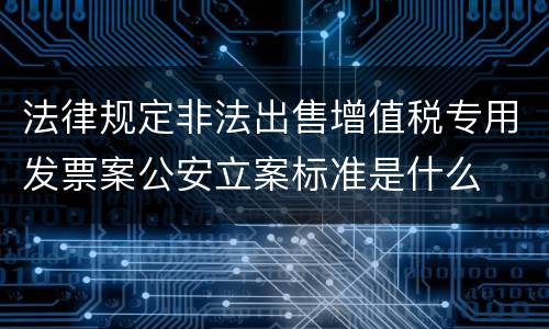 法律规定非法出售增值税专用发票案公安立案标准是什么