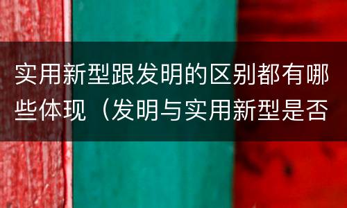 实用新型跟发明的区别都有哪些体现（发明与实用新型是否具有实用性）