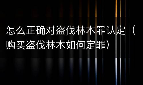 怎么正确对盗伐林木罪认定（购买盗伐林木如何定罪）