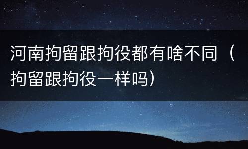 河南拘留跟拘役都有啥不同（拘留跟拘役一样吗）