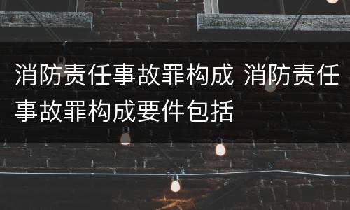 消防责任事故罪构成 消防责任事故罪构成要件包括