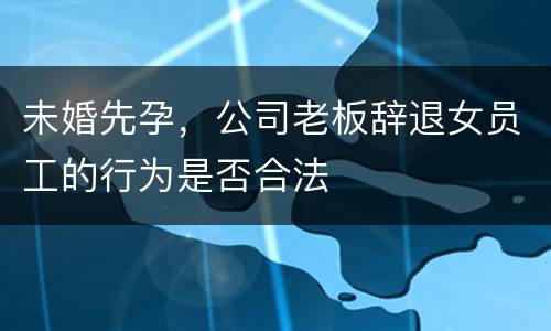 未婚先孕，公司老板辞退女员工的行为是否合法