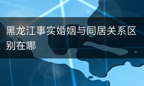 黑龙江事实婚姻与同居关系区别在哪