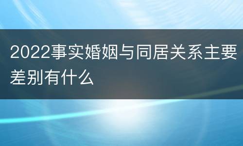 2022事实婚姻与同居关系主要差别有什么