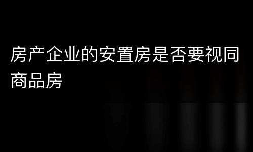 房产企业的安置房是否要视同商品房