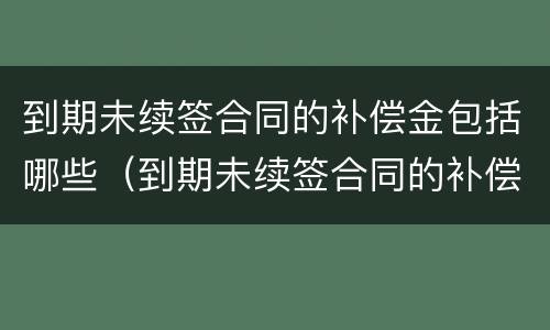 到期未续签合同的补偿金包括哪些（到期未续签合同的补偿金包括哪些项目）
