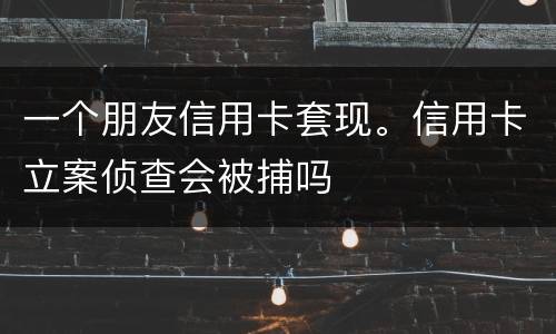 一个朋友信用卡套现。信用卡立案侦查会被捕吗