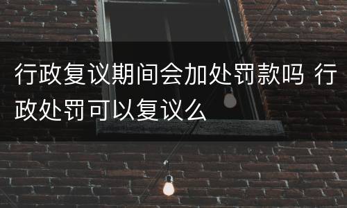 行政复议期间会加处罚款吗 行政处罚可以复议么