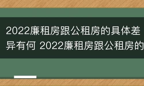 2022廉租房跟公租房的具体差异有何 2022廉租房跟公租房的具体差异有何不同