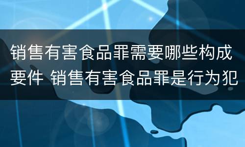 销售有害食品罪需要哪些构成要件 销售有害食品罪是行为犯还是结果犯