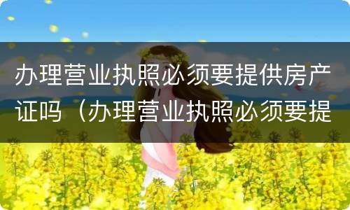 办理营业执照必须要提供房产证吗（办理营业执照必须要提供房产证吗为什么）