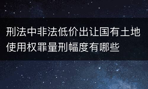 刑法中非法低价出让国有土地使用权罪量刑幅度有哪些
