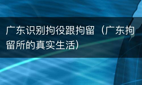 广东识别拘役跟拘留（广东拘留所的真实生活）