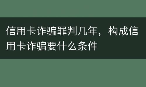 信用卡诈骗罪判几年，构成信用卡诈骗要什么条件