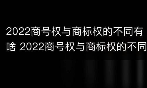2022商号权与商标权的不同有啥 2022商号权与商标权的不同有啥影响