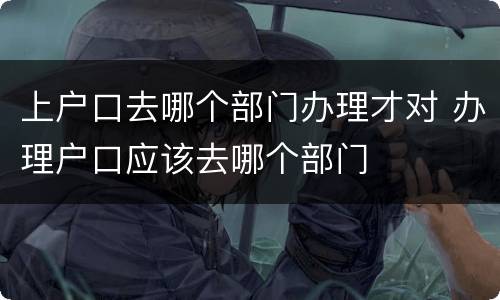 上户口去哪个部门办理才对 办理户口应该去哪个部门