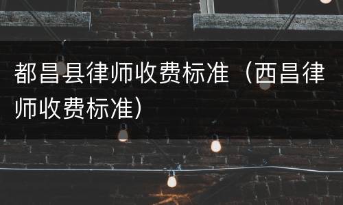 都昌县律师收费标准（西昌律师收费标准）