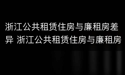浙江公共租赁住房与廉租房差异 浙江公共租赁住房与廉租房差异分析