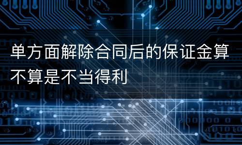 单方面解除合同后的保证金算不算是不当得利