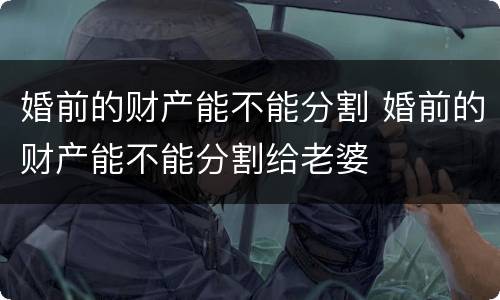 婚前的财产能不能分割 婚前的财产能不能分割给老婆