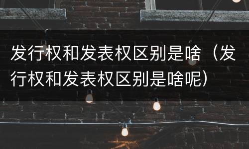 发行权和发表权区别是啥（发行权和发表权区别是啥呢）