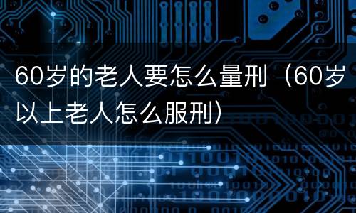 60岁的老人要怎么量刑（60岁以上老人怎么服刑）
