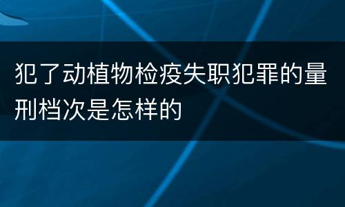 犯了动植物检疫失职犯罪的量刑档次是怎样的