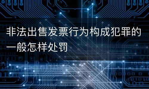 非法出售发票行为构成犯罪的一般怎样处罚