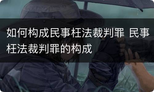 如何构成民事枉法裁判罪 民事枉法裁判罪的构成