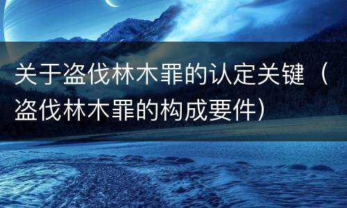 关于盗伐林木罪的认定关键（盗伐林木罪的构成要件）