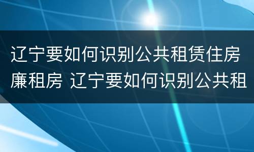辽宁要如何识别公共租赁住房廉租房 辽宁要如何识别公共租赁住房廉租房信息