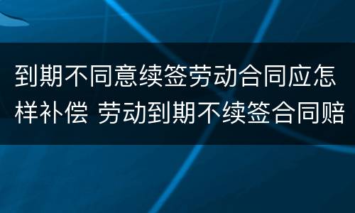 到期不同意续签劳动合同应怎样补偿 劳动到期不续签合同赔偿