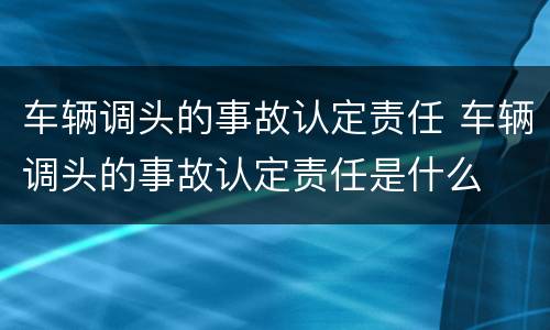 车辆调头的事故认定责任 车辆调头的事故认定责任是什么