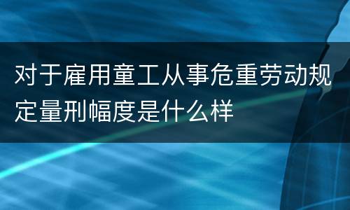 对于雇用童工从事危重劳动规定量刑幅度是什么样