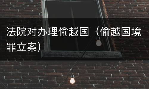 法院对办理偷越国（偷越国境罪立案）