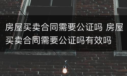 房屋买卖合同需要公证吗 房屋买卖合同需要公证吗有效吗