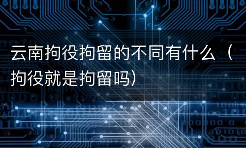 云南拘役拘留的不同有什么（拘役就是拘留吗）