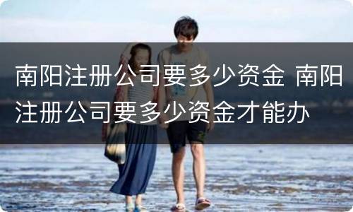 南阳注册公司要多少资金 南阳注册公司要多少资金才能办