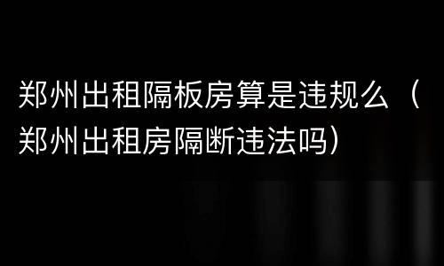 郑州出租隔板房算是违规么（郑州出租房隔断违法吗）