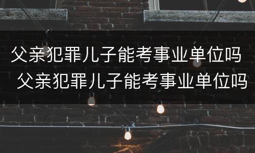 父亲犯罪儿子能考事业单位吗 父亲犯罪儿子能考事业单位吗有影响吗
