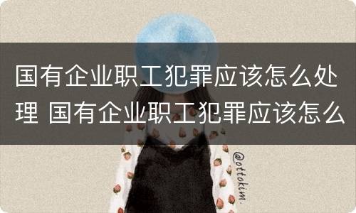 国有企业职工犯罪应该怎么处理 国有企业职工犯罪应该怎么处理好